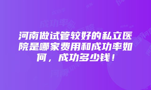 河南做试管较好的私立医院是哪家费用和成功率如何，成功多少钱！