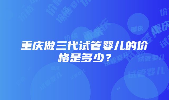 重庆做三代试管婴儿的价格是多少？