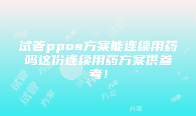 试管ppos方案能连续用药吗这份连续用药方案供参考！