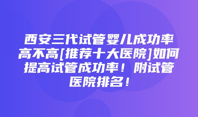 西安三代试管婴儿成功率高不高[推荐十大医院]如何提高试管成功率！附试管医院排名！