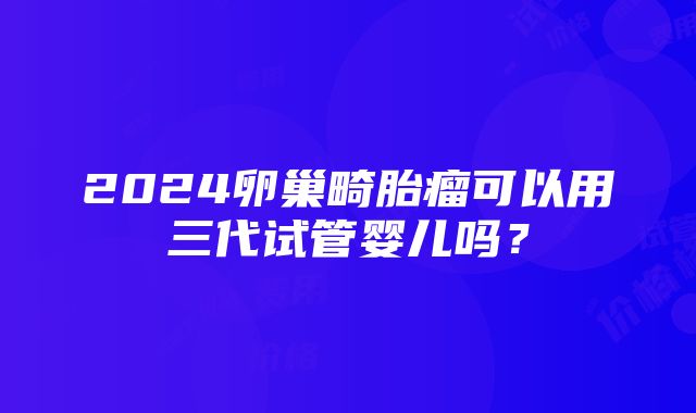 2024卵巢畸胎瘤可以用三代试管婴儿吗？