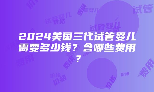 2024美国三代试管婴儿需要多少钱？含哪些费用？