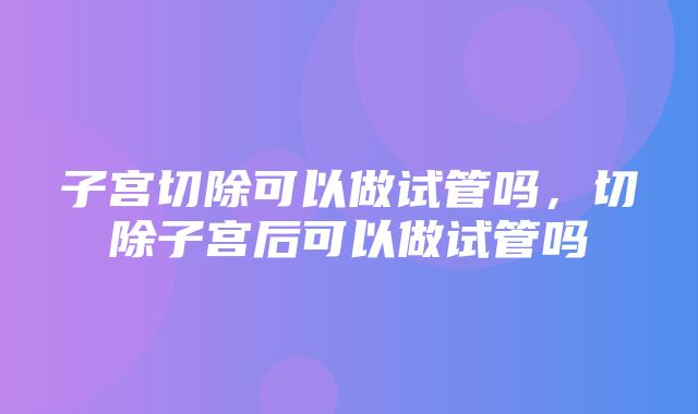 子宫切除可以做试管吗，切除子宫后可以做试管吗