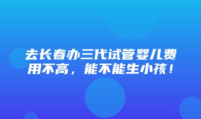 去长春办三代试管婴儿费用不高，能不能生小孩！