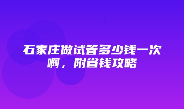 石家庄做试管多少钱一次啊，附省钱攻略