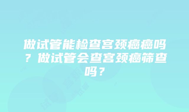 做试管能检查宫颈癌癌吗？做试管会查宫颈癌筛查吗？