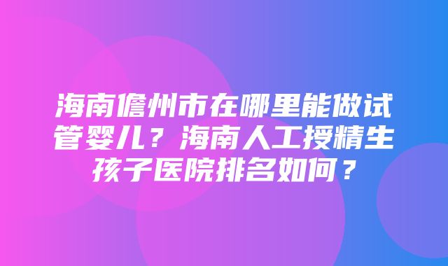 海南儋州市在哪里能做试管婴儿？海南人工授精生孩子医院排名如何？