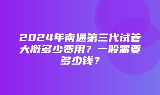 2024年南通第三代试管大概多少费用？一般需要多少钱？