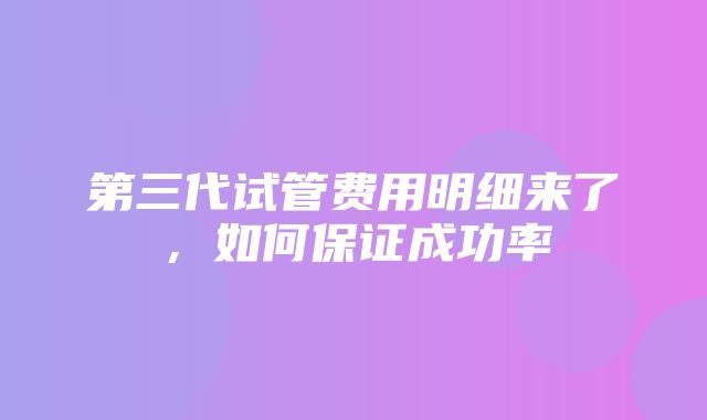 第三代试管费用明细来了，如何保证成功率