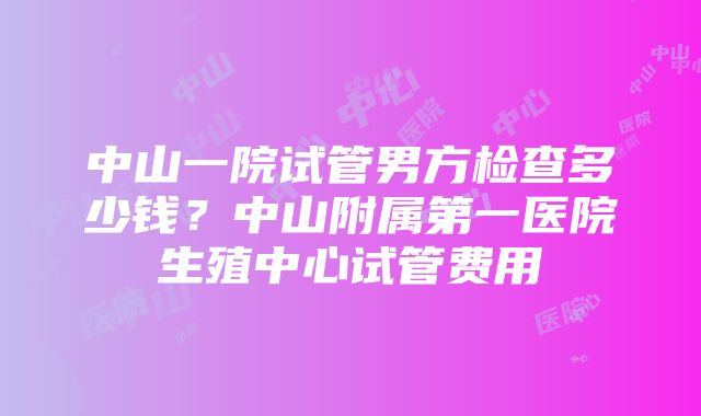 中山一院试管男方检查多少钱？中山附属第一医院生殖中心试管费用