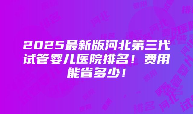 2025最新版河北第三代试管婴儿医院排名！费用能省多少！