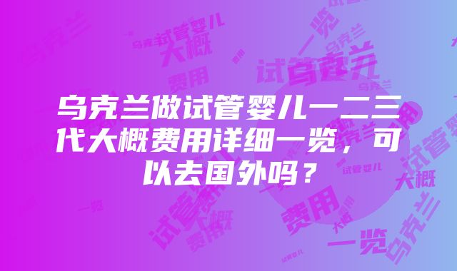 乌克兰做试管婴儿一二三代大概费用详细一览，可以去国外吗？