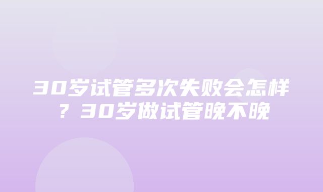 30岁试管多次失败会怎样？30岁做试管晚不晚