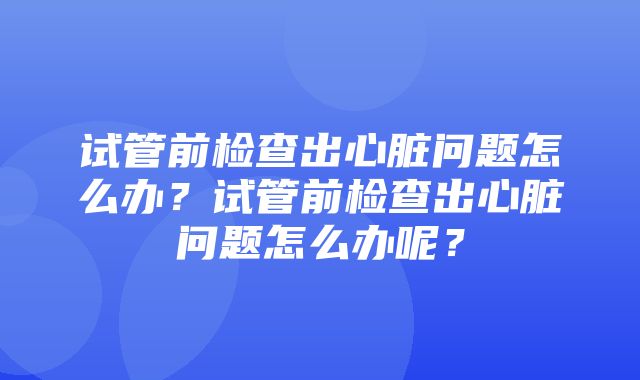 试管前检查出心脏问题怎么办？试管前检查出心脏问题怎么办呢？