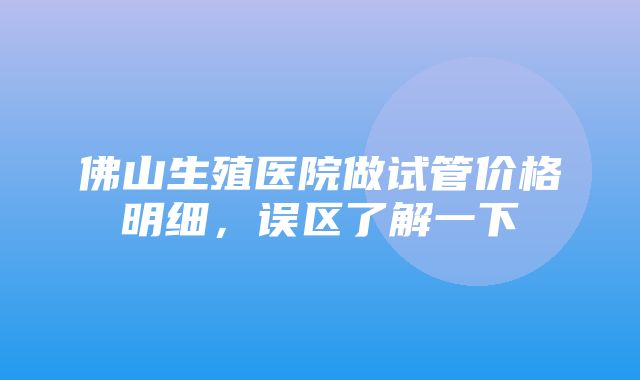 佛山生殖医院做试管价格明细，误区了解一下