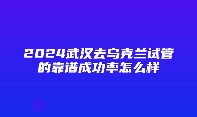 2024武汉去乌克兰试管的靠谱成功率怎么样