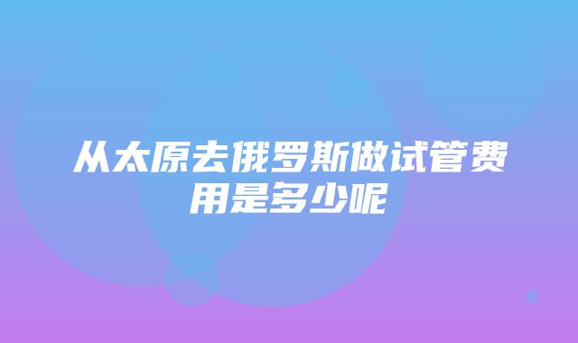 从太原去俄罗斯做试管费用是多少呢