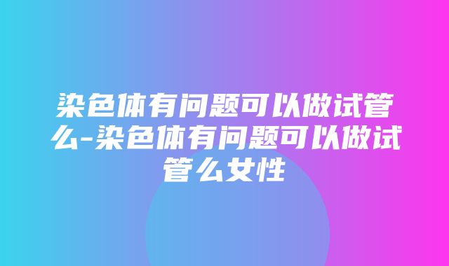 染色体有问题可以做试管么-染色体有问题可以做试管么女性