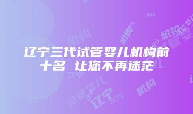 辽宁三代试管婴儿机构前十名 让您不再迷茫