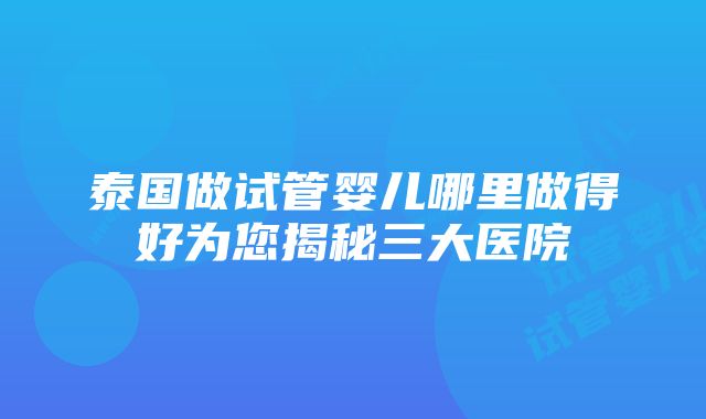 泰国做试管婴儿哪里做得好为您揭秘三大医院