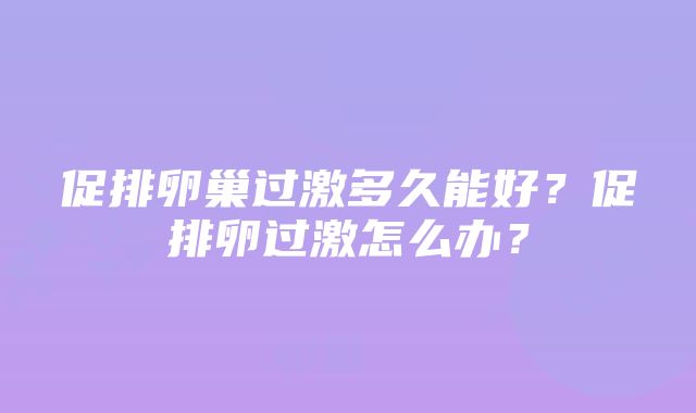 促排卵巢过激多久能好？促排卵过激怎么办？