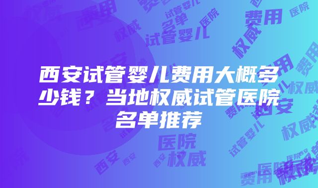 西安试管婴儿费用大概多少钱？当地权威试管医院名单推荐