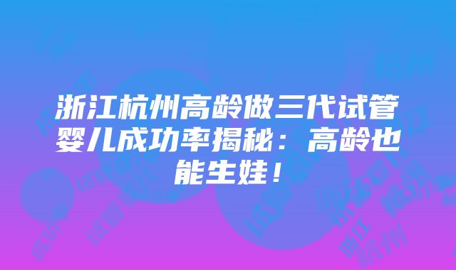 浙江杭州高龄做三代试管婴儿成功率揭秘：高龄也能生娃！