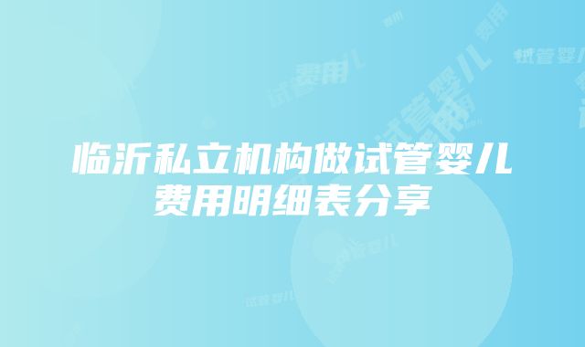 临沂私立机构做试管婴儿费用明细表分享