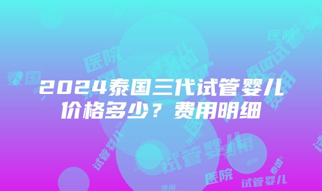 2024泰国三代试管婴儿价格多少？费用明细