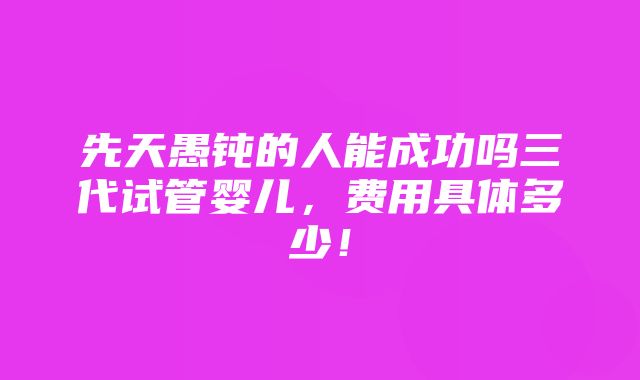 先天愚钝的人能成功吗三代试管婴儿，费用具体多少！