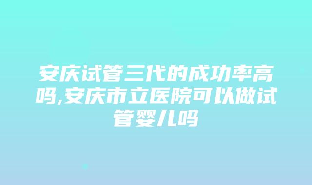 安庆试管三代的成功率高吗,安庆市立医院可以做试管婴儿吗