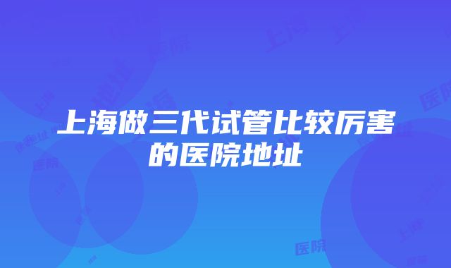 上海做三代试管比较厉害的医院地址