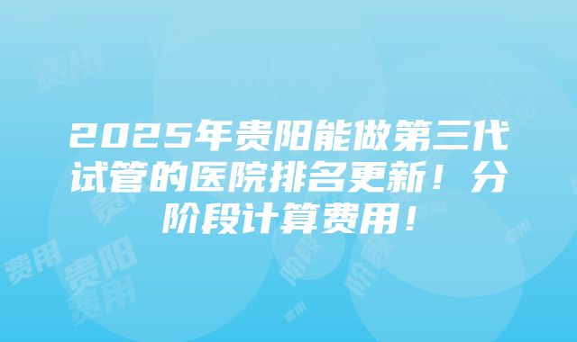 2025年贵阳能做第三代试管的医院排名更新！分阶段计算费用！