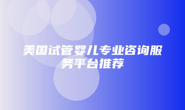 美国试管婴儿专业咨询服务平台推荐