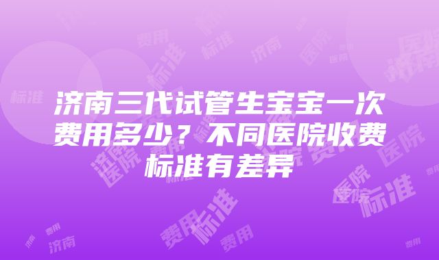 济南三代试管生宝宝一次费用多少？不同医院收费标准有差异