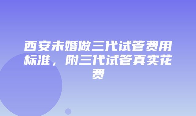 西安未婚做三代试管费用标准，附三代试管真实花费