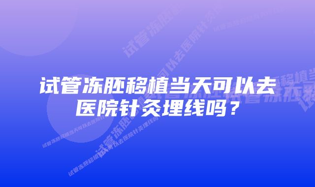 试管冻胚移植当天可以去医院针灸埋线吗？