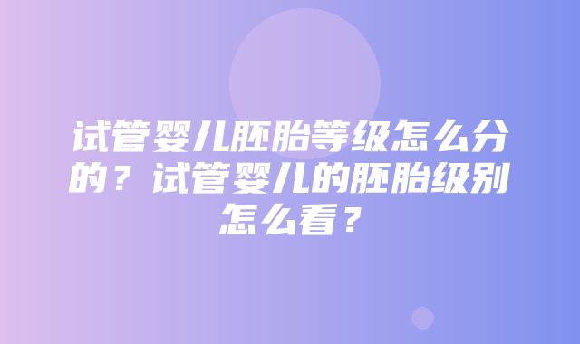 试管婴儿胚胎等级怎么分的？试管婴儿的胚胎级别怎么看？