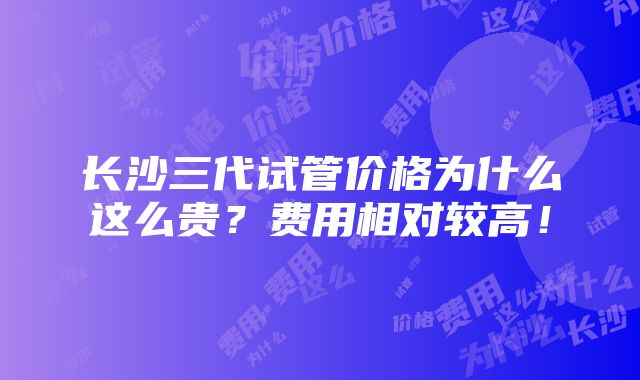 长沙三代试管价格为什么这么贵？费用相对较高！