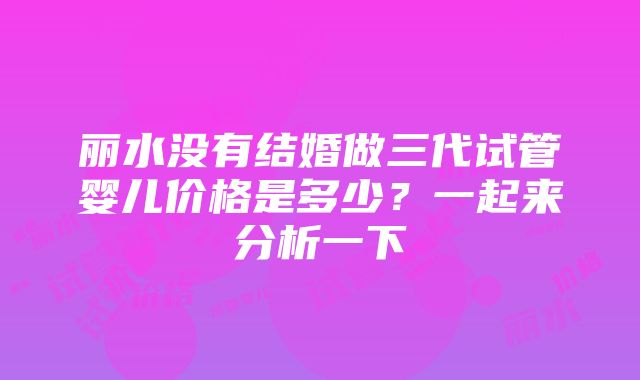 丽水没有结婚做三代试管婴儿价格是多少？一起来分析一下