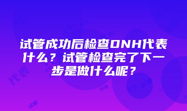 试管成功后检查DNH代表什么？试管检查完了下一步是做什么呢？