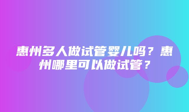 惠州多人做试管婴儿吗？惠州哪里可以做试管？