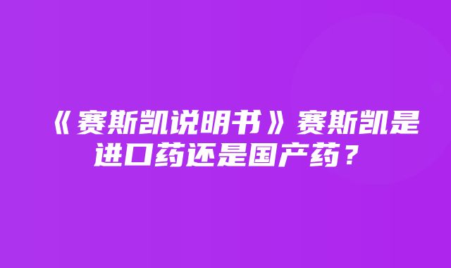 《赛斯凯说明书》赛斯凯是进口药还是国产药？