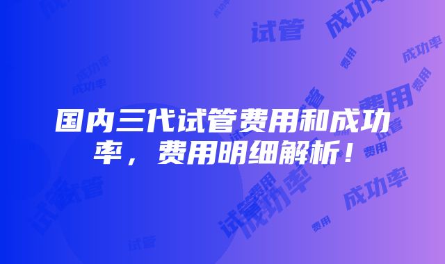 国内三代试管费用和成功率，费用明细解析！