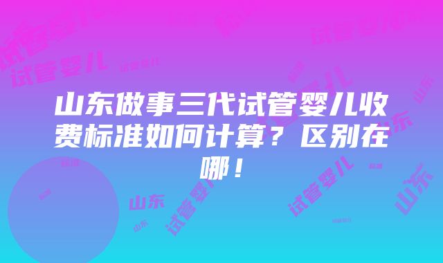 山东做事三代试管婴儿收费标准如何计算？区别在哪！