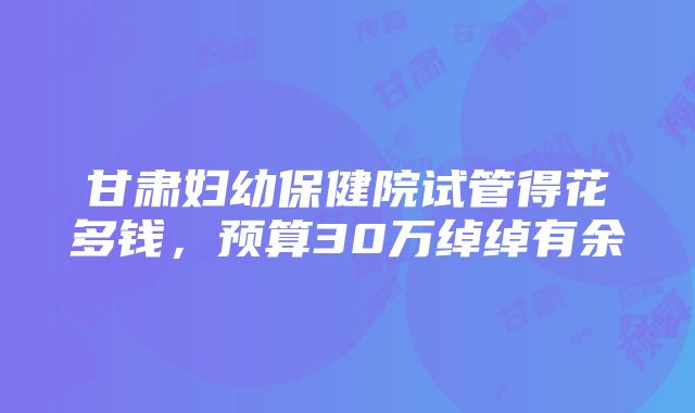 甘肃妇幼保健院试管得花多钱，预算30万绰绰有余