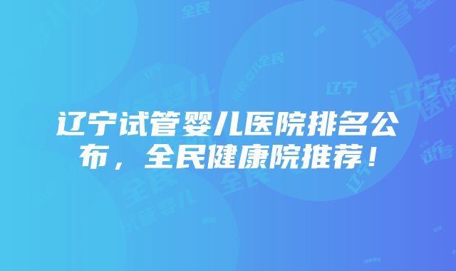 辽宁试管婴儿医院排名公布，全民健康院推荐！