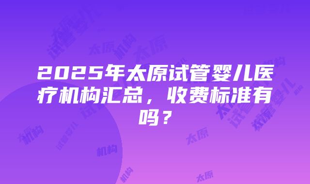 2025年太原试管婴儿医疗机构汇总，收费标准有吗？