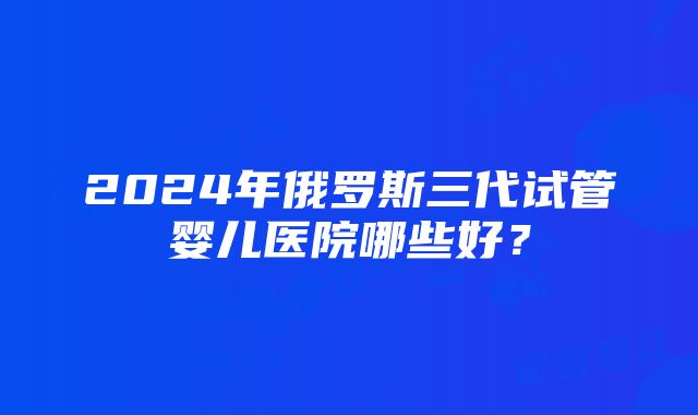 2024年俄罗斯三代试管婴儿医院哪些好？