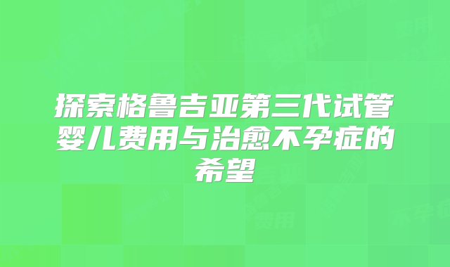 探索格鲁吉亚第三代试管婴儿费用与治愈不孕症的希望